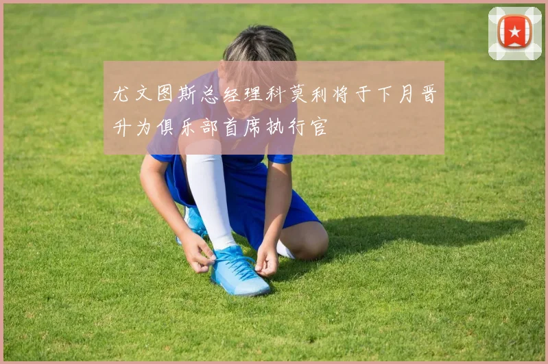 尤文图斯总经理科莫利将于下月晋升为俱乐部首席执行官