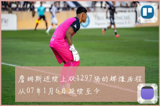詹姆斯连续上双1297场的辉煌历程从07年1月6日延续至今