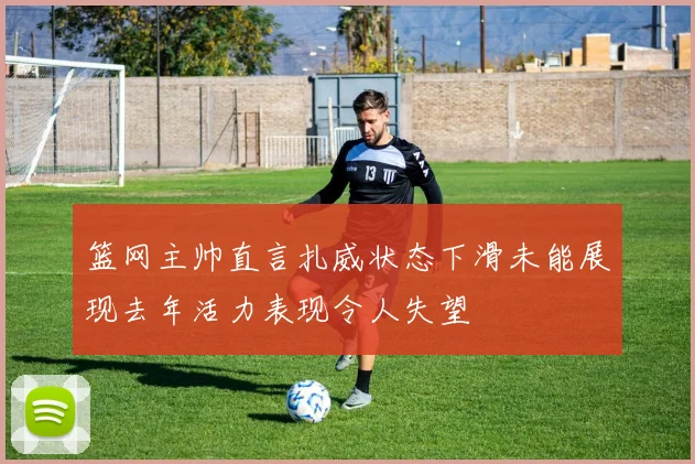 篮网主帅直言扎威状态下滑未能展现去年活力表现令人失望