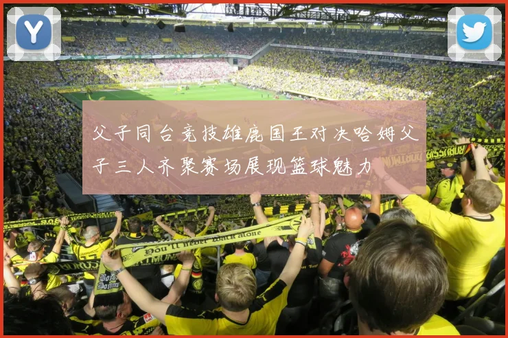 父子同台竞技雄鹿国王对决哈姆父子三人齐聚赛场展现篮球魅力
