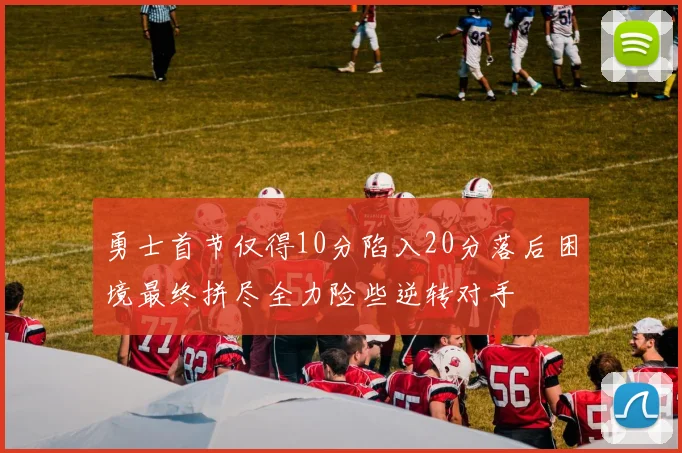 勇士首节仅得10分陷入20分落后困境最终拼尽全力险些逆转对手