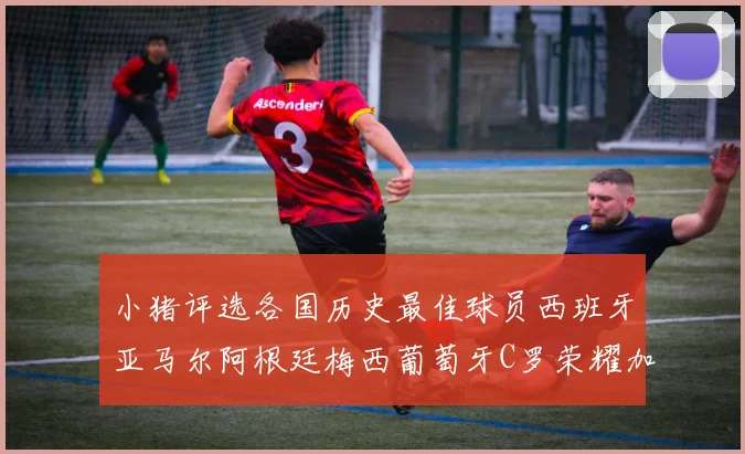 小猪评选各国历史最佳球员西班牙亚马尔阿根廷梅西葡萄牙C罗荣耀加冕