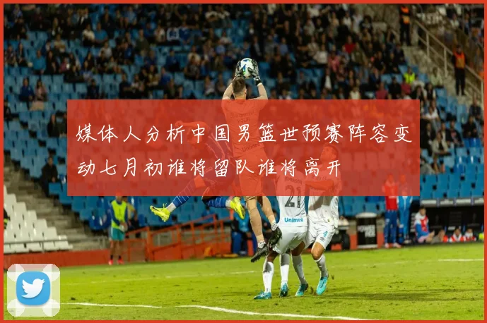 媒体人分析中国男篮世预赛阵容变动七月初谁将留队谁将离开