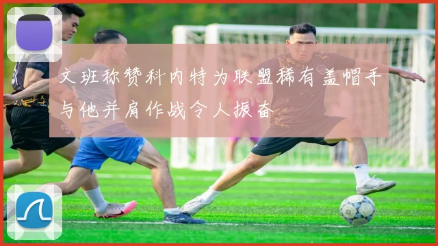 文班称赞科内特为联盟稀有盖帽手与他并肩作战令人振奋