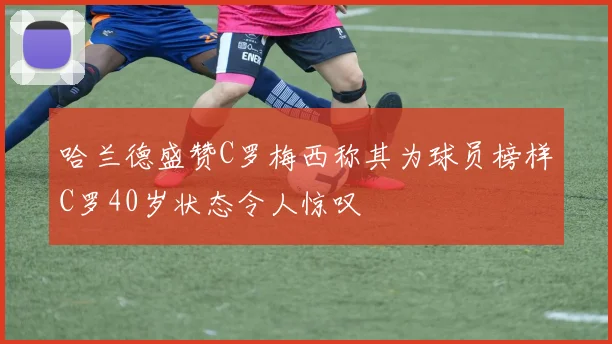 哈兰德盛赞C罗梅西称其为球员榜样C罗40岁状态令人惊叹
