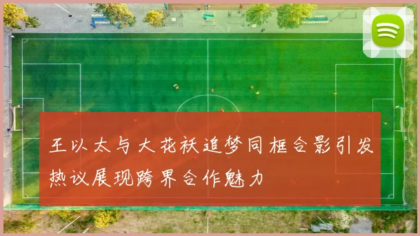 王以太与大花袄追梦同框合影引发热议展现跨界合作魅力
