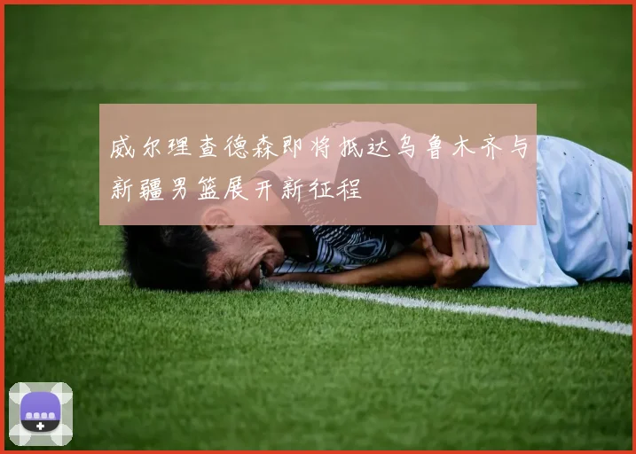 威尔理查德森即将抵达乌鲁木齐与新疆男篮展开新征程