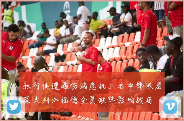 独行侠遭遇伤病危机三名中锋浓眉莱夫利加福德全员缺阵影响战局