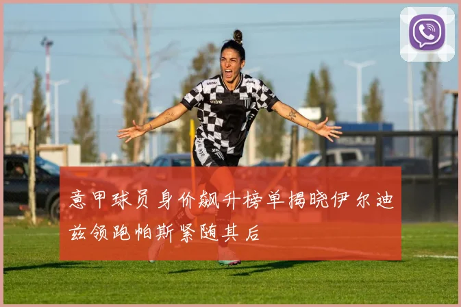 意甲球员身价飙升榜单揭晓伊尔迪兹领跑帕斯紧随其后
