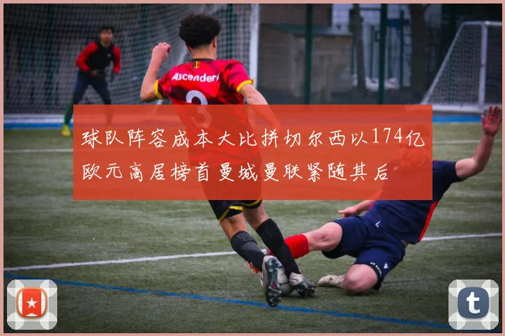 球队阵容成本大比拼切尔西以174亿欧元高居榜首曼城曼联紧随其后