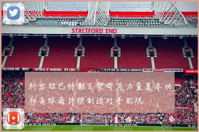 科尔称巴特勒东契奇凭力量基本功和高球商持续制造对手犯规