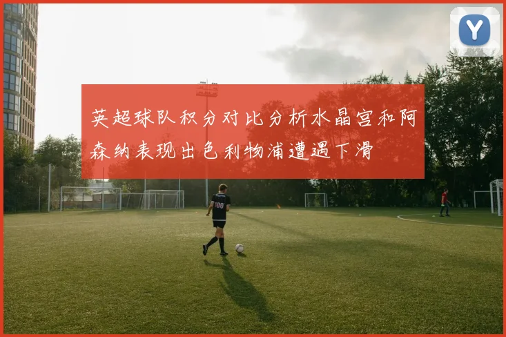 英超球队积分对比分析水晶宫和阿森纳表现出色利物浦遭遇下滑