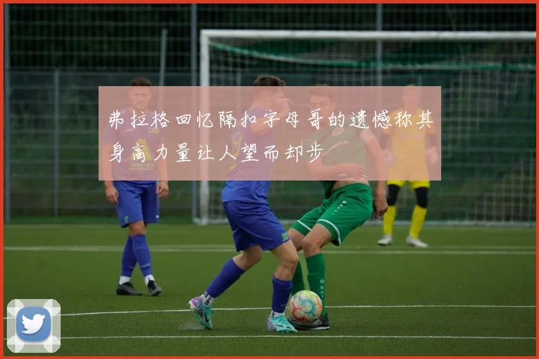 弗拉格回忆隔扣字母哥的遗憾称其身高力量让人望而却步
