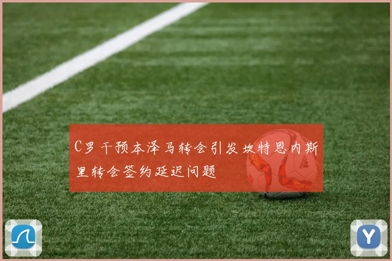 C罗干预本泽马转会引发坎特恩内斯里转会签约延迟问题