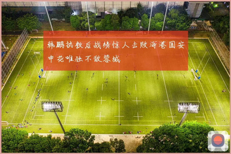 韩鹏执教后战绩惊人击败海港国安申花唯独不敌蓉城