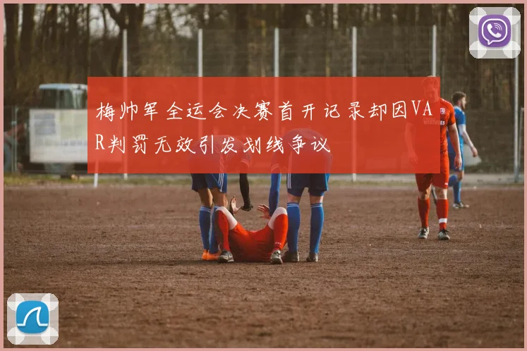 梅帅军全运会决赛首开记录却因VAR判罚无效引发划线争议