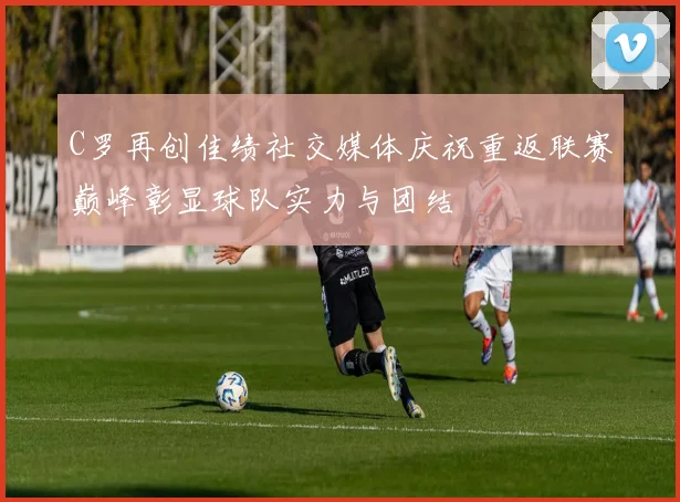 C罗再创佳绩社交媒体庆祝重返联赛巅峰彰显球队实力与团结
