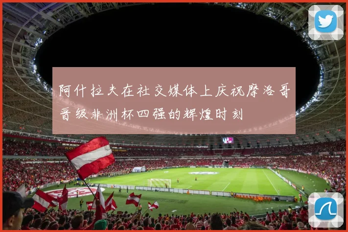 阿什拉夫在社交媒体上庆祝摩洛哥晋级非洲杯四强的辉煌时刻